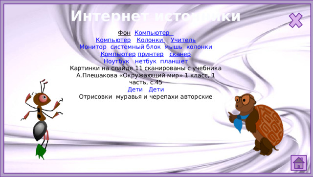 Интернет источники Фон  Компьютер  Компьютер  Колонки  Учитель Монитор  системный блок  мышь  колонки Компьютер  принтер  сканер Ноутбук  нетбук  планшет Картинки на слайде 11 сканированы с учебника А.Плешакова «Окружающий мир» 1 класс, 1 часть, с.45 Дети  Дети Отрисовки муравья и черепахи авторские 