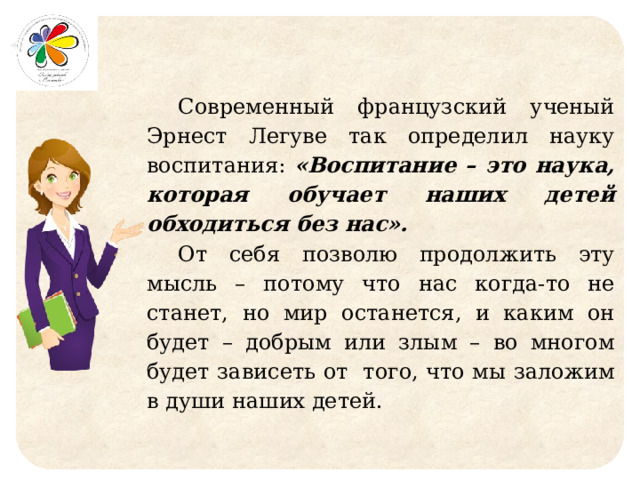 Современный французский ученый Эрнест Легуве так определил науку воспитания: «Воспитание – это наука, которая обучает наших детей обходиться без нас». От себя позволю продолжить эту мысль – потому что нас когда-то не станет, но мир останется, и каким он будет – добрым или злым – во многом будет зависеть от того, что мы заложим в души наших детей. 