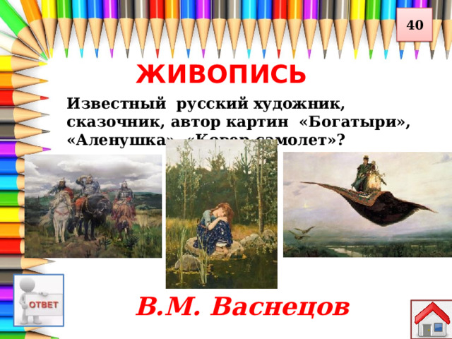 40 ЖИВОПИСЬ Известный русский художник, сказочник, автор картин «Богатыри», «Аленушка», «Ковер-самолет»? В.М. Васнецов 