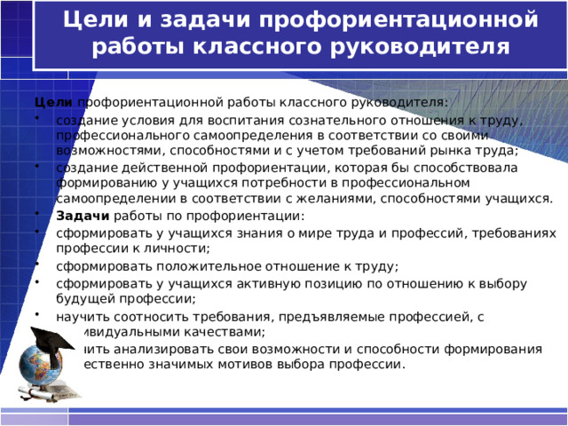  Цели и задачи профориентационной работы классного руководителя    Цели профориентационной работы классного руководителя: создание условия для воспитания сознательного отношения к труду, профессионального самоопределения в соответствии со своими возможностями, способностями и с учетом требований рынка труда; создание действенной профориентации, которая бы способствовала формированию у учащихся потребности в профессиональном самоопределении в соответствии с желаниями, способностями учащихся. Задачи работы по профориентации: сформировать у учащихся знания о мире труда и профессий, требованиях профессии к личности; сформировать положительное отношение к труду; сформировать у учащихся активную позицию по отношению к выбору будущей профессии; научить соотносить требования, предъявляемые профессией, с индивидуальными качествами; научить анализировать свои возможности и способности формирования общественно значимых мотивов выбора профессии.   