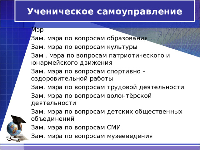 Ученическое самоуправление Мэр Зам. мэра по вопросам образования Зам. мэра по вопросам культуры Зам . мэра по вопросам патриотического и юнармейского движения Зам. мэра по вопросам спортивно – оздоровительной работы Зам. мэра по вопросам трудовой деятельности Зам. мэра по вопросам волонтёрской деятельности Зам. мэра по вопросам детских общественных объединений Зам. мэра по вопросам СМИ Зам. мэра по вопросам музееведения 