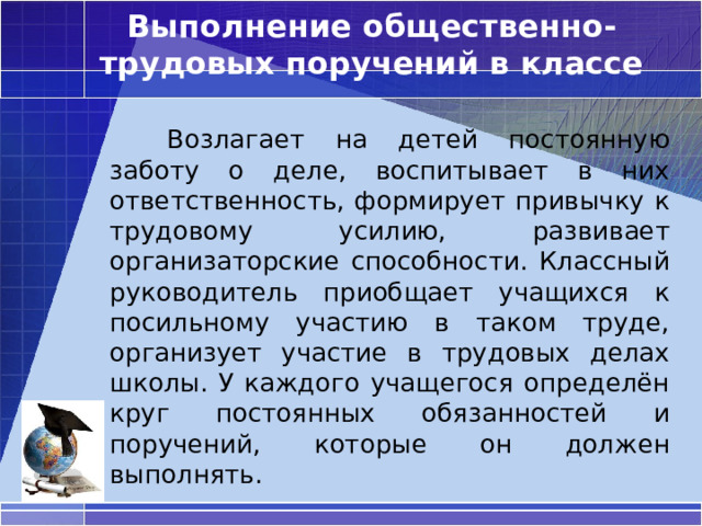 Выполнение общественно-трудовых поручений в классе   Возлагает на детей постоянную заботу о деле, воспитывает в них ответственность, формирует привычку к трудовому усилию, развивает организаторские способности. Классный руководитель приобщает учащихся к посильному участию в таком труде, организует участие в трудовых делах школы. У каждого учащегося определён круг постоянных обязанностей и поручений, которые он должен выполнять. 
