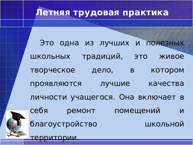 Летняя трудовая практика  Это одна из лучших и полезных школьных традиций, это живое творческое дело, в котором проявляются лучшие качества личности учащегося. Она включает в себя ремонт помещений и благоустройство школьной территории. 