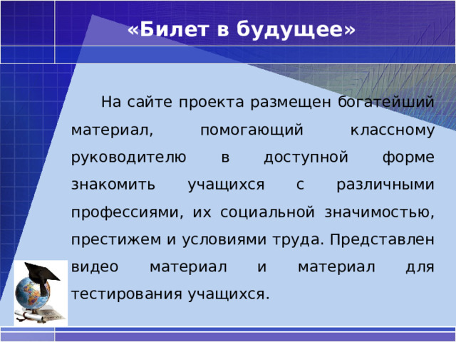 «Билет в будущее»   На сайте проекта размещен богатейший материал, помогающий классному руководителю в доступной форме знакомить учащихся с различными профессиями, их социальной значимостью, престижем и условиями труда. Представлен видео материал и материал для тестирования учащихся. 