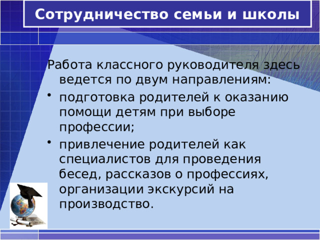 Сотрудничество семьи и школы Работа классного руководителя здесь ведется по двум направлениям: подготовка родителей к оказанию помощи детям при выборе профессии; привлечение родителей как специалистов для проведения бесед, рассказов о профессиях, организации экскурсий на производство. 