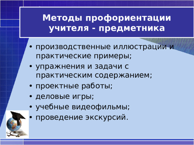 Методы профориентации учителя - предметника • производственные иллюстрации и практические примеры;  • упражнения и задачи с практическим содержанием;  • проектные работы; • деловые игры; • учебные видеофильмы; • проведение экскурсий. 