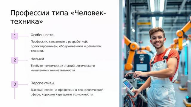 Профессии типа «Человек-техника» Особенности 1 Профессии, связанные с разработкой, проектированием, обслуживанием и ремонтом техники. Навыки 2 Требуют технических знаний, логического мышления и внимательности. Перспективы 3 Высокий спрос на профессии в технологической сфере, хорошие карьерные возможности. 