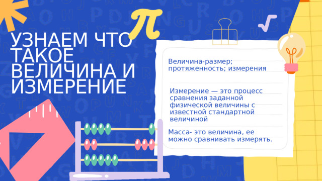 УЗНАЕМ ЧТО ТАКОЕ ВЕЛИЧИНА И ИЗМЕРЕНИЕ Величина-размер; протяженность; измерения Измерение — это процесс сравнения заданной физической величины с известной стандартной величиной Масса- это величина, ее можно сравнивать измерять. 