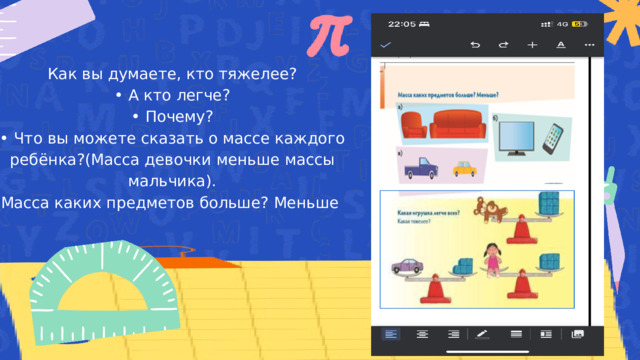 Как вы думаете, кто тяжелее? • А кто легче? • Почему? • Что вы можете сказать о массе каждого ребёнка?(Масса девочки меньше массы мальчика). Масса каких предметов больше? Меньше 