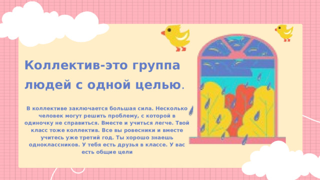Коллектив-это группа людей с одной целью . В коллективе заключается большая сила. Несколько человек могут решить проблему, с которой в одиночку не справиться. Вместе и учиться легче. Твой класс тоже коллектив. Все вы ровесники и вместе учитесь уже третий год. Ты хорошо знаешь одноклассников. У тебя есть друзья в классе. У вас есть общие цели 