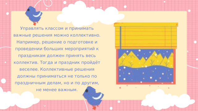 Управлять классом и принимать важные решения можно коллективно. Например, решение о подготовке и проведении больших мероприятий к праздникам должен принять весь коллектив. Тогда и праздник пройдёт веселее. Коллективные решения должны приниматься не только по праздничным делам, но и по другим, не менее важным. 