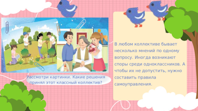 В любом коллективе бывает несколько мнений по одному вопросу. Иногда возникают споры среди одноклассников. А чтобы их не допустить, нужно составить правила самоуправления. Рассмотри картинки. Какие решения принял этот классный коллектив? 