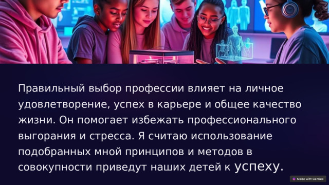 Правильный выбор профессии влияет на личное удовлетворение, успех в карьере и общее качество жизни. Он помогает избежать профессионального выгорания и стресса. Я считаю использование подобранных мной принципов и методов в совокупности приведут наших детей к успеху. 