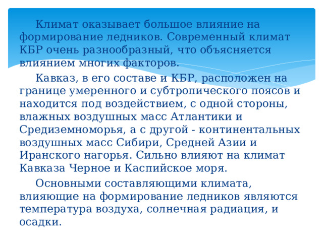   Климат оказывает большое влияние на формирование ледников. Современный климат КБР очень разнообразный, что объясняется влиянием многих факторов.   Кавказ, в его составе и КБР, расположен на границе умеренного и субтропического поясов и находится под воздействием, с одной стороны, влажных воздушных масс Атлантики и Средиземноморья, а с другой - континентальных воздушных масс Сибири, Средней Азии и Иранского нагорья. Сильно влияют на климат Кавказа Черное и Каспийское моря.   Основными составляющими климата, влияющие на формирование ледников являются температура воздуха, солнечная радиация, и осадки. 