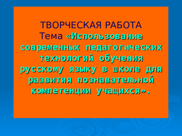 ТВОРЧЕСКАЯ РАБОТА  Тема  «Использование современных педагогических технологий обучения русскому языку в школе для развития познавательной компетенции учащихся».    