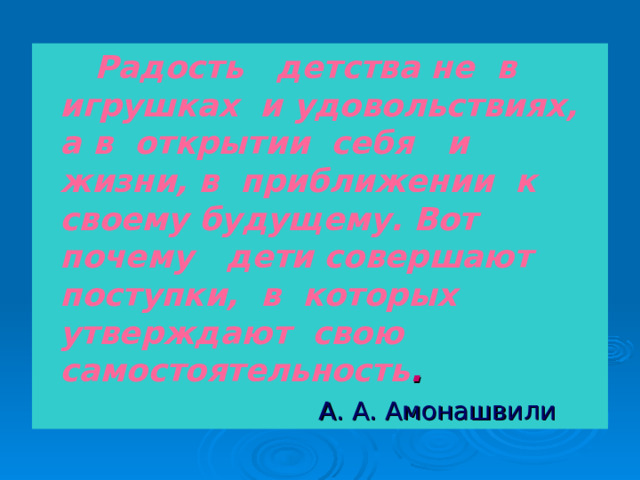  Радость детства не в игрушках и удовольствиях, а в открытии себя и жизни, в приближении к своему будущему. Вот почему дети совершают поступки, в которых утверждают свою самостоятельность .  А. А. Амонашвили 