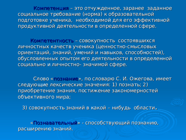  Компетенция – это отчужденное, заранее заданное социальное требование (норма) к образовательной подготовке ученика, необходимой для его эффективной продуктивной деятельности в определенной сфере.  Компетентность – совокупность состоявшихся личностных качеств ученика (ценностно-смысловых ориентаций, знаний, умений и навыков, способностей), обусловленных опытом его деятельности в определенной социально и личностно- значимой сфере.  Слово « познание », по словарю С. И. Ожегова, имеет следующие лексические значения: 1) познать; 2) приобретение знания, постижение закономерностей объективного мира;  3) совокупность знаний в какой – нибудь области .  « Познавательный » - способствующий познанию, расширению знаний. 
