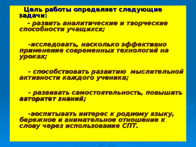  Цель работы определяет следующие задачи:  - развить аналитические и творческие способности учащихся;   -исследовать, насколько эффективно применение современных технологий на уроках;   - способствовать развитию мыслительной активности каждого ученика;   - развивать самостоятельность, повышать авторитет знаний;   -воспитывать интерес к родному языку, бережное и внимательное отношение к слову через использование СПТ.  