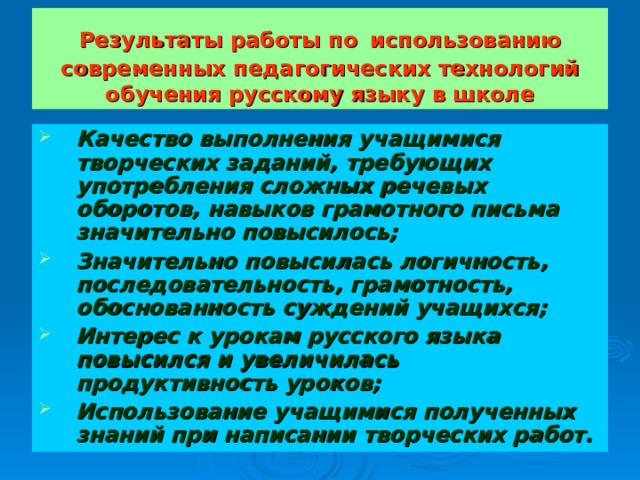 Результаты работы по  использованию современных педагогических технологий обучения русскому языку в школе Качество выполнения учащимися творческих заданий, требующих употребления сложных речевых оборотов, навыков грамотного письма значительно повысилось; Значительно повысилась логичность, последовательность, грамотность, обоснованность суждений учащихся; Интерес к урокам русского языка повысился и увеличилась продуктивность уроков; Использование учащимися полученных знаний при написании творческих работ. 