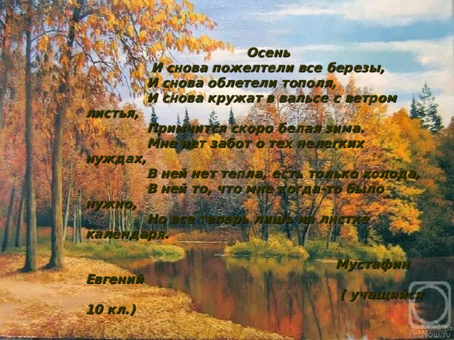  Осень  И снова пожелтели все березы,  И снова облетели тополя,  И снова кружат в вальсе с ветром листья,  Примчится скоро белая зима.  Мне нет забот о тех нелегких нуждах,  В ней нет тепла, есть только холода,  В ней то, что мне когда-то было нужно,  Но все теперь лишь на листке календаря.   Мустафин Евгений  ( учащийся 10 кл.) 