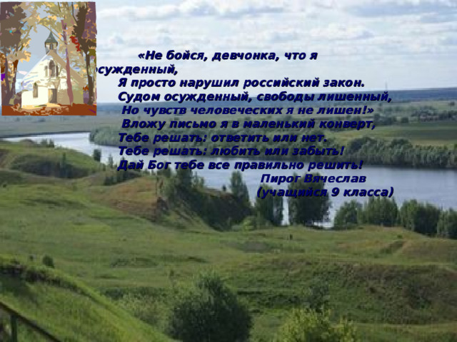  «Не бойся, девчонка, что я осужденный,  Я просто нарушил российский закон.  Судом осужденный, свободы лишенный,  Но чувств человеческих я не лишен!»  Вложу письмо я в маленький конверт,  Тебе решать: ответить или нет.  Тебе решать: любить или забыть!  Дай Бог тебе все правильно решить!  Пирог Вячеслав  (учащийся 9 класса) 