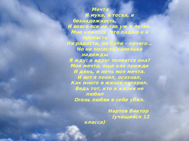  Мечта  И мука, и тоска, и безнадежность,  И вовсе все не так уж и легко.  Мне кажется, что падаю я в пропасть  Ни радости, ни боли – ничего…  Но не погасла капелька надежды  Я жду: а вдруг появится она?  Моя мечта, еще как прежде  И день, и ночь моя мечта.  И вот я понял, осознал,  Как много в жизни потерял.  Ведь тот, кто в жизни не любил  Огонь любви в себе убил.   Нартов Виктор  (учащийся 12 класса) 