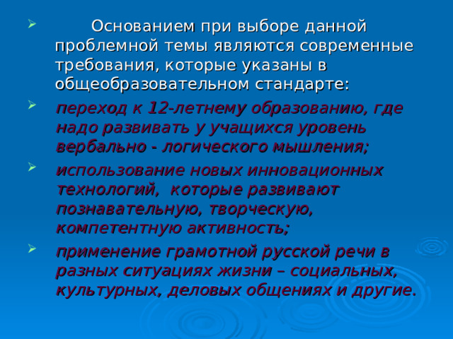  Основанием при выборе данной проблемной темы являются современные требования, которые указаны в общеобразовательном стандарте: переход к 12-летнему образованию, где надо развивать у учащихся уровень вербально - логического мышления; использование новых инновационных технологий, которые развивают познавательную, творческую, компетентную активность; применение грамотной русской речи в разных ситуациях жизни – социальных, культурных, деловых общениях и другие. 