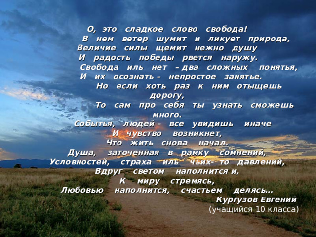 О, это сладкое слово свобода!  В нем ветер шумит и ликует природа, Величие силы щемит нежно душу  И радость победы рвется наружу.  Свобода иль нет – два сложных понятья,  И их осознать – непростое занятье.  Но если хоть раз к ним отыщешь дорогу,  То сам про себя ты узнать сможешь много.  Событья, людей – все увидишь иначе И чувство возникнет, Что жить снова начал. Душа, заточенная в рамку сомнений, Условностей, страха иль чьих- то давлений, Вдруг светом наполнится и, К миру стремясь, Любовью наполнится, счастьем делясь…  Кургузов Евгений  (учащийся 10 класса) 