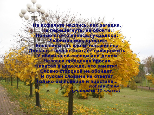 На асфальте надпись, как загадка, Не перешагнуть, не обойти, Ночью кто-то написал украдкой: «Любимая моя, прости!» Боль вины так в ком-то накипела Дольше с нею не хватает сил прожить У обиженной словом или делом Человек прощения просил Написал в надежде, что заметит, Словно стороной не обойдет, И пускай словами не ответит Только бы поверил и простила…  Кобзев Юрий  (учащийся 11 класса) 