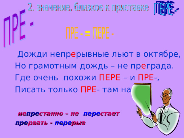  Дожди непр е рывные льют в октябре,  Но грамотным дождь – не пр е града.  Где очень похожи ПЕРЕ – и ПРЕ -,  Писать только ПРЕ - там надо.  не пре станно – не пере стает  пре рвать - пере рыв 