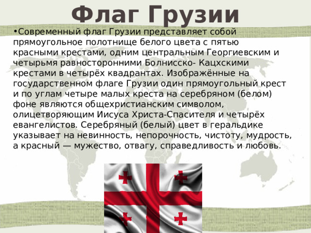 Флаг Грузии Современный флаг Грузии представляет собой прямоугольное полотнище белого цвета с пятью красными крестами, одним центральным Георгиевским и четырьмя равносторонними Болнисско- Кацхскими крестами в четырёх квадрантах. Изображённые на государственном флаге Грузии один прямоугольный крест и по углам четыре малых креста на серебряном (белом) фоне являются общехристианским символом, олицетворяющим Иисуса Христа-Спасителя и четырёх евангелистов. Серебряный (белый) цвет в геральдике указывает на невинность, непорочность, чистоту, мудрость, а красный — мужество, отвагу, справедливость и любовь.  
