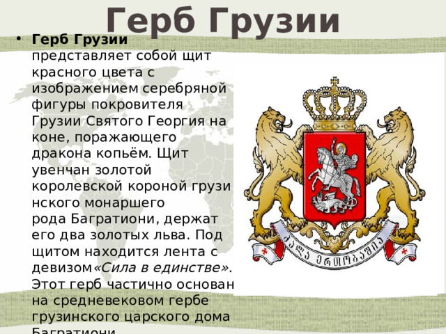 Герб Грузии Герб Грузии представляет собой щит красного цвета с изображением серебряной фигуры покровителя Грузии Святого Георгия на коне, поражающего дракона копьём. Щит увенчан золотой королевской короной грузинского монаршего рода Багратиони, держат его два золотых льва. Под щитом находится лента с девизом «Сила в единстве» . Этот герб частично основан на средневековом гербе грузинского царского дома Багратиони. 