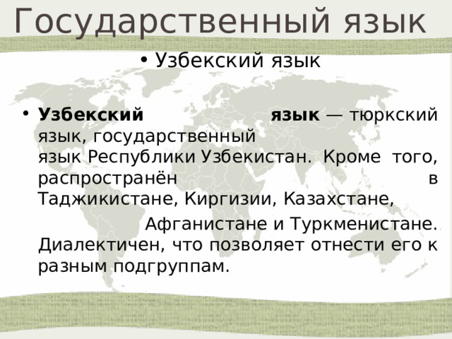 Государственный язык  Узбекский язык Узбекский язык  — тюркский язык, государственный язык Республики Узбекистан. Кроме того, распространён в Таджикистане, Киргизии, Казахстане,   Афганистане и Туркменистане. Диалектичен, что позволяет отнести его к разным подгруппам. 