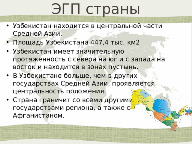ЭГП страны Узбекистан находится в центральной части Средней Азии. Площадь Узбекистана 447,4 тыс. км2 Узбекистан имеет значительную протяженность с севера на юг и с запада на восток и находится в зонах пустынь.  В Узбекистане больше, чем в других государствах Средней Азии, проявляется центральность положения. Страна граничит со всеми другими государствами региона, а также с Афганистаном. 