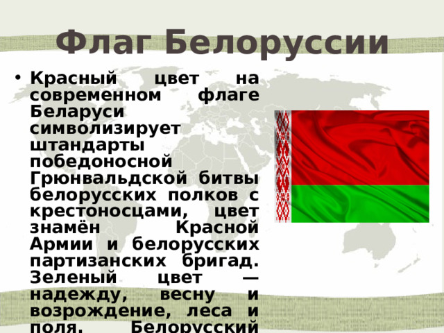 Флаг Белоруссии Красный цвет на современном флаге Беларуси символизирует штандарты победоносной Грюнвальдской битвы белорусских полков с крестоносцами, цвет знамён Красной Армии и белорусских партизанских бригад. Зеленый цвет — надежду, весну и возрождение, леса и поля. Белорусский орнамент — древнюю культуру народа, духовное богатство, единство . 
