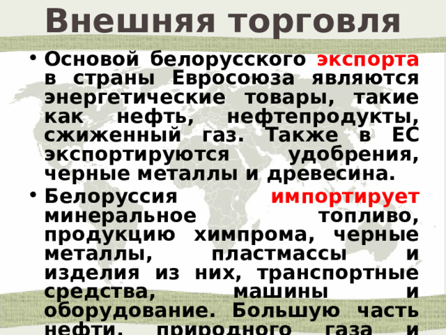 Внешняя торговля Основой белорусского экспорта в страны Евросоюза являются энергетические товары, такие как нефть, нефтепродукты, сжиженный газ. Также в ЕС экспортируются удобрения, черные металлы и древесина. Белоруссия импортирует минеральное топливо, продукцию химпрома, черные металлы, пластмассы и изделия из них, транспортные средства, машины и оборудование. Большую часть нефти, природного газа и нефтепродуктов Белоруссия закупает в России. 