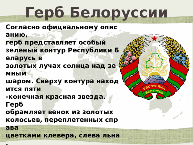 Герб Белоруссии Согласно официальному описанию,  герб представляет особый зеленый контур Республики Беларусь в золотых лучах солнца над земным  шаром. Сверху контура находится пяти -конечная красная звезда.  Герб обрамляет венок из золотых  колосьев, переплетенных справа  цветками клевера, слева льна.  Колосья обвиты красно-зеленой лентой, на которой снизу  сделана надпись золотом  «Рэспубліка Беларусь». 