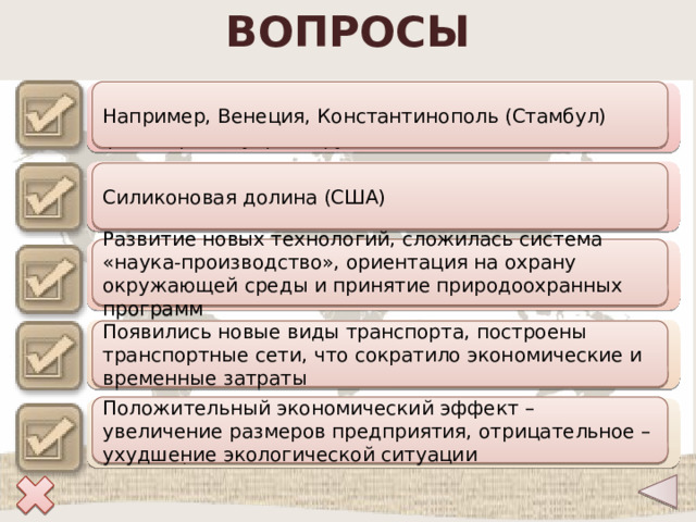 ВОПРОСЫ Например, Венеция, Константинополь (Стамбул) Приведите примеры древних городов, которые достигли наибольшего расцвета благодаря транспортному фактору 1 Силиконовая долина (США) Назовите крупнейшие всемирно известные технополисы 2 Развитие новых технологий, сложилась система «наука-производство», ориентация на охрану окружающей среды и принятие природоохранных программ Объясните, с чем связано появление новых факторов размещения производства в эпоху НТР 3 Появились новые виды транспорта, построены транспортные сети, что сократило экономические и временные затраты Как изменилось влияние транспортного фактора в 18-20 веках? 4 Положительный экономический эффект – увеличение размеров предприятия, отрицательное – ухудшение экологической ситуации Какие положительные и отрицательные черты характерны для фактора территориальной концентрации? 5 