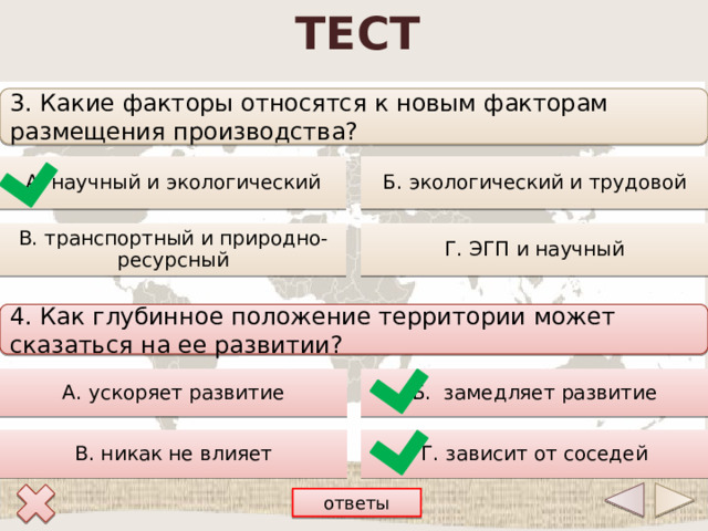 ТЕСТ 3. Какие факторы относятся к новым факторам размещения производства? А. научный и экологический Б. экологический и трудовой Г. ЭГП и научный В. транспортный и природно-ресурсный 4. Как глубинное положение территории может сказаться на ее развитии? Б. замедляет развитие А. ускоряет развитие В. никак не влияет Г. зависит от соседей ответы 