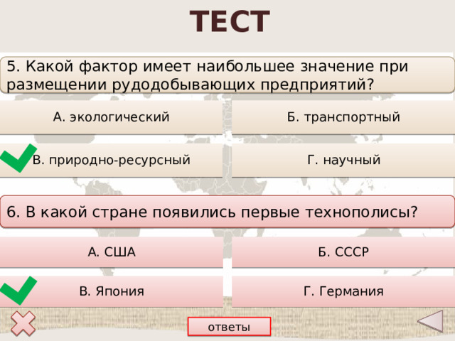 ТЕСТ 5. Какой фактор имеет наибольшее значение при размещении рудодобывающих предприятий? Б. транспортный А. экологический В. природно-ресурсный Г. научный 6. В какой стране появились первые технополисы? А. США Б. СССР В. Япония Г. Германия ответы 