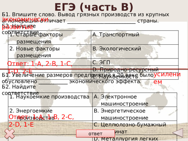 ЕГЭ (часть В) Б1. Впишите слово. Вывод грязных производств из крупных агломераций отличает __________________________ страны. экономически развитые Б2. Найдите соответствие 1. Старые факторы размещения А. Транспортный 2. Новые факторы размещения B. Экологический C. ЭГП D. Природно-ресурсный E. Наукоемкость Ответ: 1-А, 2-B, 1-С, 1-D, 2-E усилением Б1. Увеличение размеров предприятий в 20 веке было обусловлено ___________ экономического эффекта. Б2. Найдите соответствие 1. Наукоемкие производства 2. Энергоемкие производства А. Электронное машиностроение В. Энергетическое машиностроение С. Целлюлозно-бумажный комбинат D. Металлургия легких металлов Е. Военно-промышленный комплекс Ответ: 1-А, 1-В, 2-С, 2-D, 1-E ответ 