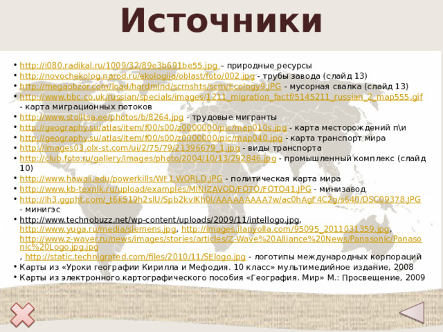 Источники http://i080.radikal.ru/1009/32/89e3b691be55.jpg – природные ресурсы http://novochekolog.narod.ru/ekologija/oblast/foto/002.jpg - трубы завода (слайд 13) http://megaobzor.com/load/hardmind/scrnshts/scrn/Ecology9.JPG - мусорная свалка (слайд 13) http://www.bbc.co.uk/russian/specials/images/1211_migration_factf/5145211_russian_2_map555.gif - карта миграционных потоков http://www.stolitsa.ee/photos/b/8264.jpg - трудовые мигранты http://geography.su/atlas/item/f00/s00/z0000000/pic/map010s.jpg - карта месторождений п\и http://geography.su/atlas/item/f00/s00/z0000000/pic/map040.jpg - карта транспорт мира http://images03.olx-st.com/ui/2/75/79/21396679_1.jpg - виды транспорта http://club.foto.ru/gallery/images/photo/2004/10/13/292846.jpg - промышленный комплекс (слайд 10) http://www.hawaii.edu/powerkills/WF1.WORLD.JPG - политическая карта мира http://www.kb-texnik.ru/upload/examples/MINIZAVOD/FOTO/FOTO41.JPG - минизавод http://lh3.ggpht.com/_t6kS19h2slU/Spb2kvIKh0I/AAAAAAAAA7w/ac0hAgF4C2g/s640/DSC09378.JPG - минигэс http://www.technobuzz.net/wp-content/uploads/2009/11/intellogo.jpg , http://www.yuga.ru/media/siemens.jpg , http://images.ilanyolla.com/95095_2011031359.jpg , http://www.z-waver.ru/news/images/stories/articles/Z-Wave%20Alliance%20News/Panasonic/Panasonic%20Logo.jpg.jpg , http://static.technigrated.com/files/2010/11/SElogo.jpg - логотипы международных корпораций Карты из «Уроки географии Кирилла и Мефодия. 10 класс» мультимедийное издание, 2008 Карты из электронного картографического пособия «География. Мир» М.: Просвещение, 2009 