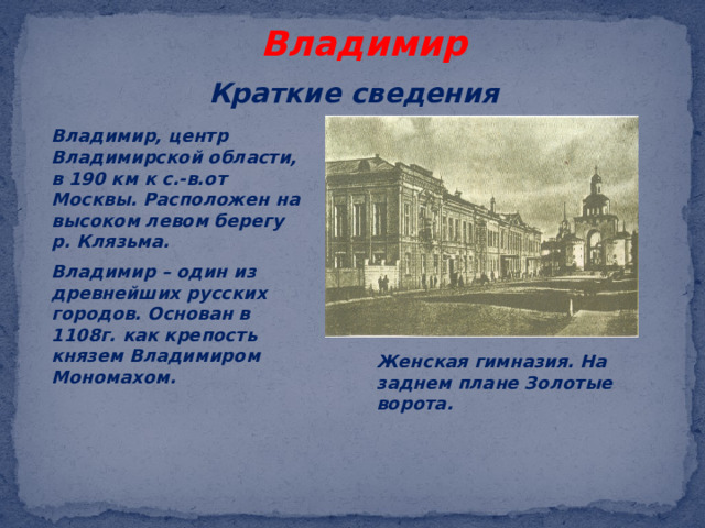 Владимир Краткие сведения Владимир, центр Владимирской области, в 190 км к с.-в.от Москвы. Расположен на высоком левом берегу р. Клязьма. Владимир – один из древнейших русских городов. Основан в 1108г. как крепость князем Владимиром Мономахом. Женская гимназия. На заднем плане Золотые ворота. 