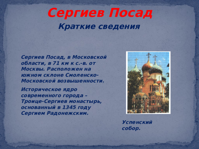 Сергиев Посад Краткие сведения Сергиев Посад, в Московской области, в 71 км к с.-в. от Москвы. Расположен на южном склоне Смоленско-Московской возвышенности. Историческое ядро современного города – Троице-Сергиев монастырь, основанный в 1345 году Сергием Радонежским.  Успенский собор.  