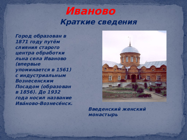 Иваново Краткие сведения Город образован в 1871 году путём слияния старого центра обработки льна села Иваново (впервые упоминается в 1561) с индустриальным Вознесенским Посадом (образован в 1856). До 1932 года носил название Ива́ново-Вознесе́нск. Введенский женский монастырь 
