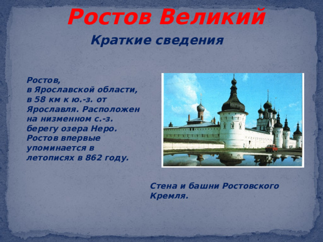 Ростов Великий Краткие сведения Ростов, в Ярославской области, в 58 км к ю.-з. от Ярославля. Расположен на низменном с.-з. берегу озера Неро. Ростов впервые упоминается в летописях в 862 году.   Стена и башни Ростовского Кремля. 