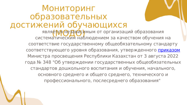Мониторинг образовательных достижений обучающихся (МОДО) является независимым от организаций образования систематическим наблюдением за качеством обучения на соответствие государственному общеобязательному стандарту соответствующего уровня образования, утвержденного приказом Министра просвещения Республики Казахстан от 3 августа 2022 года № 348 
