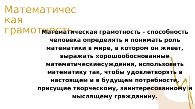 Математическая грамотность Математическая грамотность - способность человека определять и понимать роль математики в мире, в котором он живет, выражать хорошообоснованные математическиесуждения, использовать математику так, чтобы удовлетворять в настоящем и в будущем потребности, присущие творческому, заинтересованному и мыслящему гражданину. 
