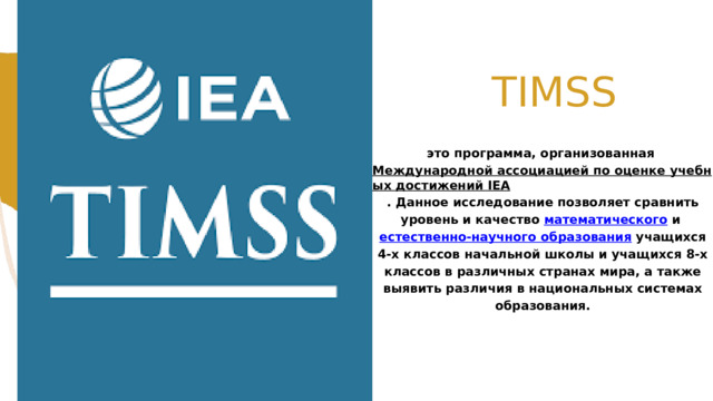  TIMSS это программа, организованная Международной ассоциацией по оценке учебных достижений IEA . Данное исследование позволяет сравнить уровень и качество математического и естественно-научного образования учащихся 4-х классов начальной школы и учащихся 8-х классов в различных странах мира, а также выявить различия в национальных системах образования. 