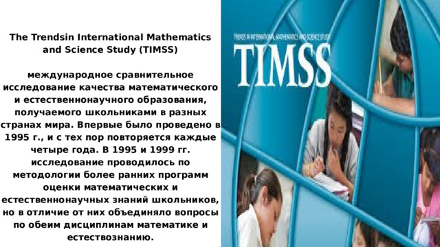 The Trendsin International Mathematics and Science Study (TIMSS) международное сравнительное исследование качества математического и естественнонаучного образования, получаемого школьниками в разных странах мира. Впервые было проведено в 1995 г., и с тех пор повторяется каждые четыре года. В 1995 и 1999 гг. исследование проводилось по методологии более ранних программ оценки математических и естественнонаучных знаний школьников, но в отличие от них объединяло вопросы по обеим дисциплинам математике и естествознанию. 